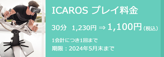 ICAROS プレイ料金 30分 1,230円⇒1,100円（税込）　1会計につき1回まで　期限：2024年5月末まで
